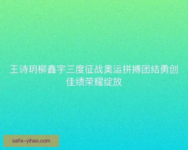 王诗玥柳鑫宇三度征战奥运拼搏团结勇创佳绩荣耀绽放