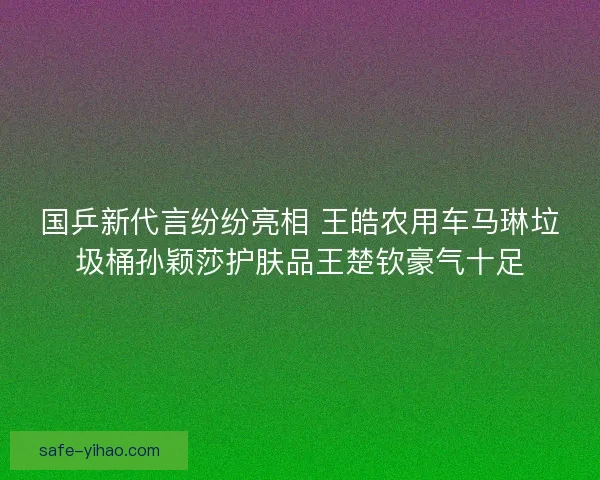国乒新代言纷纷亮相 王皓农用车马琳垃圾桶孙颖莎护肤品王楚钦豪气十足