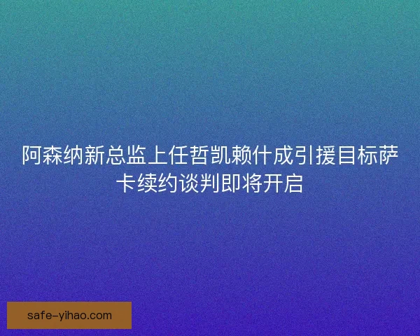 阿森纳新总监上任哲凯赖什成引援目标萨卡续约谈判即将开启