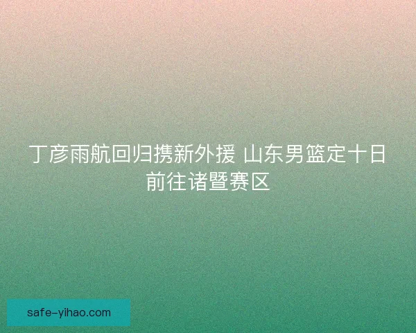 丁彦雨航回归携新外援 山东男篮定十日前往诸暨赛区 丁彦雨航回归携新外援 山东男篮定十日前往诸暨赛区