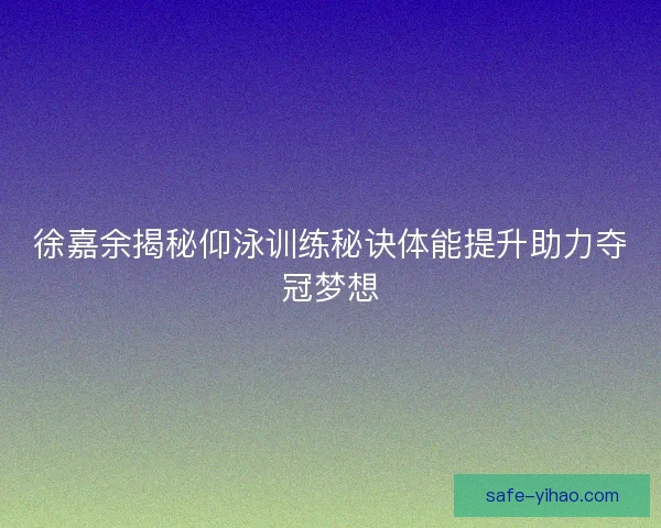 徐嘉余揭秘仰泳训练秘诀体能提升助力夺冠梦想