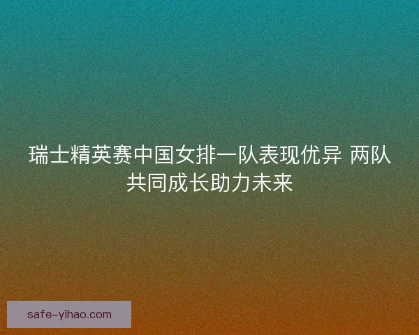 瑞士精英赛中国女排一队表现优异 两队共同成长助力未来 瑞士精英赛中国女排一队表现优异 两队共同成长助力未来