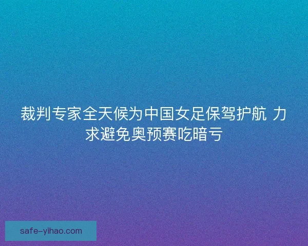 裁判专家全天候为中国女足保驾护航 力求避免奥预赛吃暗亏