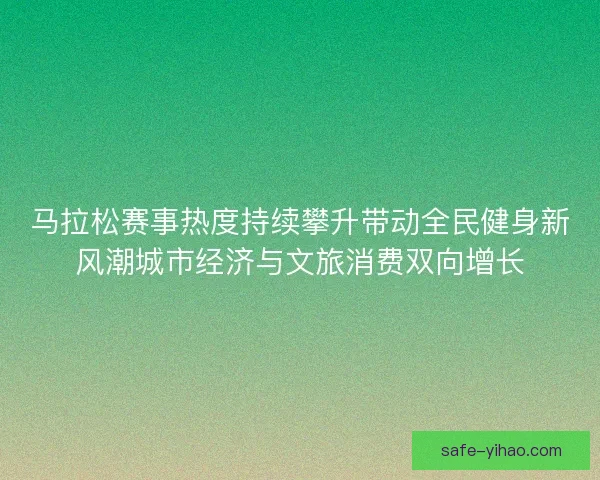 马拉松赛事热度持续攀升带动全民健身新风潮城市经济与文旅消费双向增长
